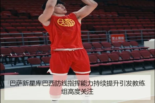 巴萨新星库巴西防线指挥能力持续提升引发教练组高度关注