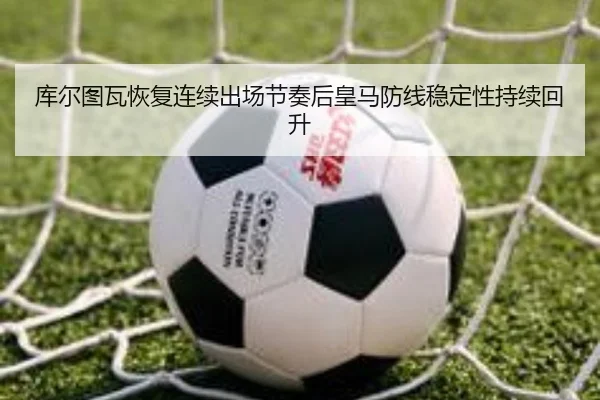 库尔图瓦恢复连续出场节奏后皇马防线稳定性持续回升