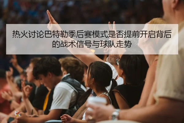 热火讨论巴特勒季后赛模式是否提前开启背后的战术信号与球队走势