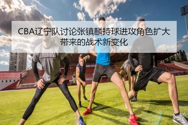 CBA辽宁队讨论张镇麟持球进攻角色扩大带来的战术新变化