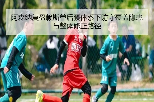 阿森纳复盘赖斯单后腰体系下防守覆盖隐患与整体修正路径